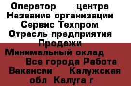 Оператор Call-центра › Название организации ­ Сервис Техпром › Отрасль предприятия ­ Продажи › Минимальный оклад ­ 28 000 - Все города Работа » Вакансии   . Калужская обл.,Калуга г.